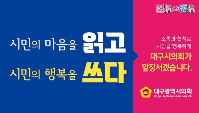 시민의 마음을 읽고 시민의 행복을 쓰다. 소통과 협치로 시민을 행복하게 대구시의회가 앞장서겠습니다.